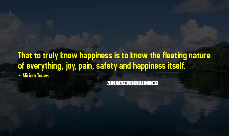 Miriam Toews Quotes: That to truly know happiness is to know the fleeting nature of everything, joy, pain, safety and happiness itself.