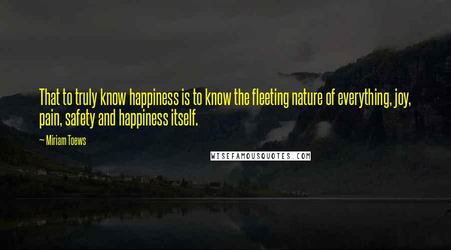 Miriam Toews Quotes: That to truly know happiness is to know the fleeting nature of everything, joy, pain, safety and happiness itself.