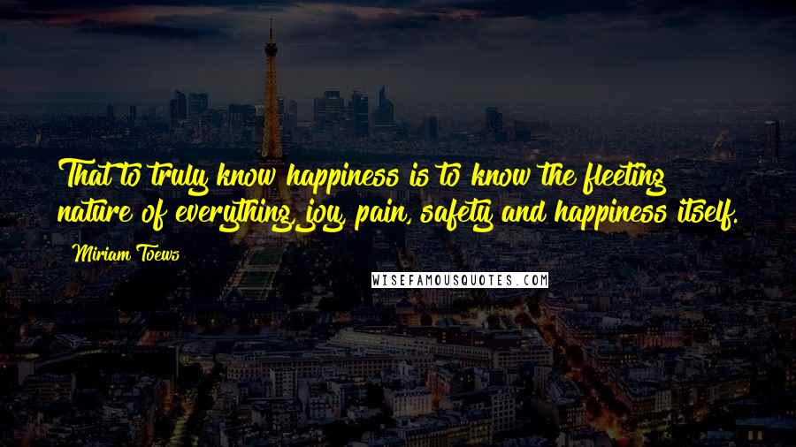 Miriam Toews Quotes: That to truly know happiness is to know the fleeting nature of everything, joy, pain, safety and happiness itself.