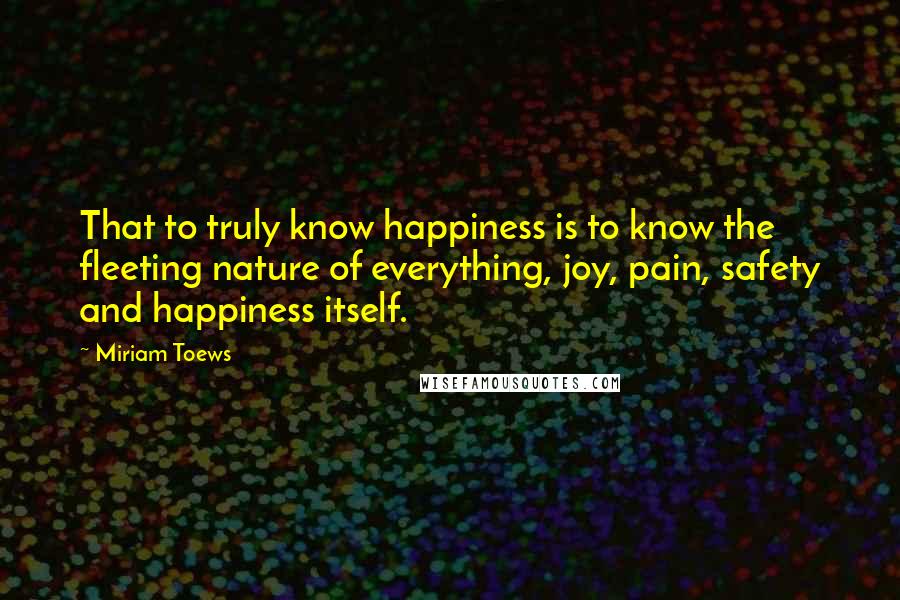 Miriam Toews Quotes: That to truly know happiness is to know the fleeting nature of everything, joy, pain, safety and happiness itself.