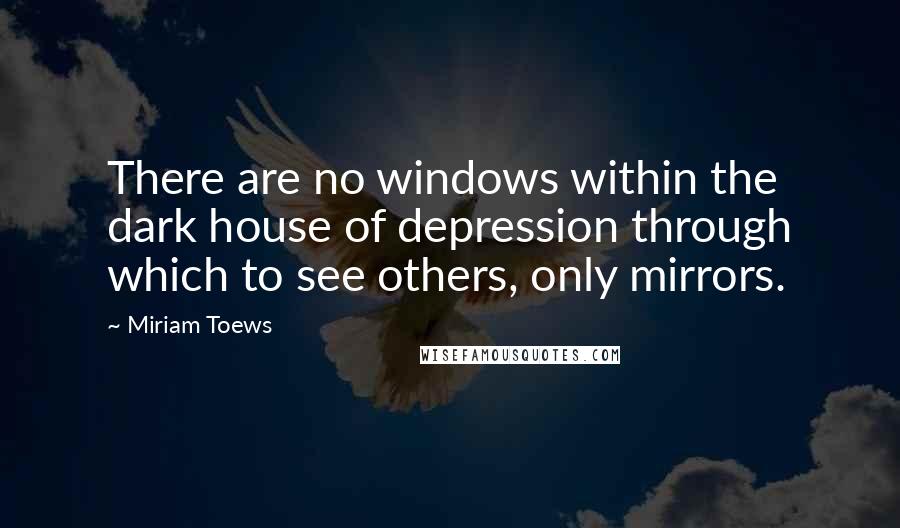 Miriam Toews Quotes: There are no windows within the dark house of depression through which to see others, only mirrors.