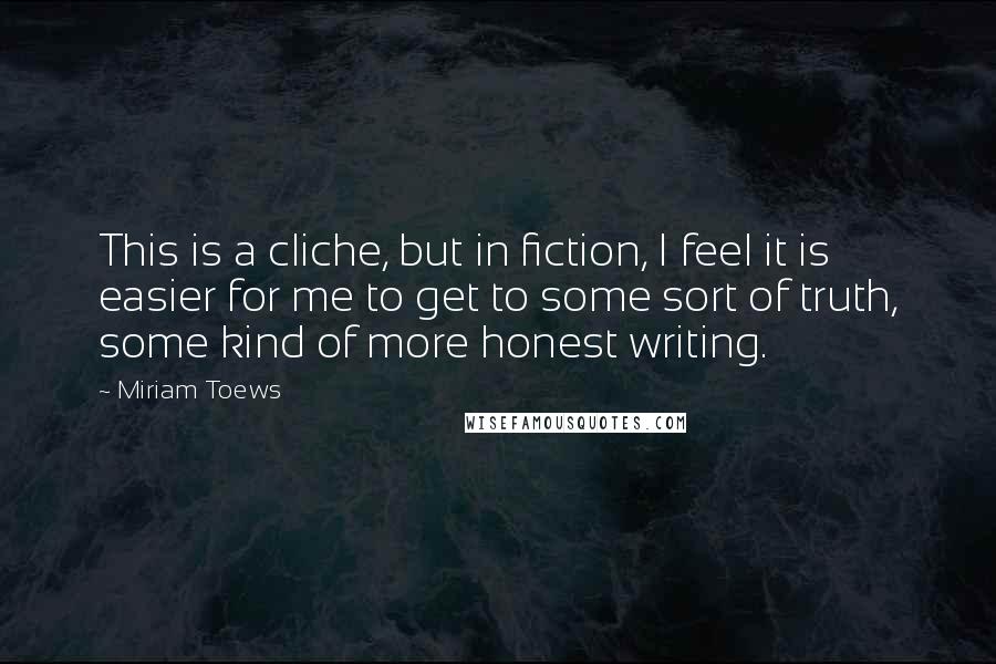 Miriam Toews Quotes: This is a cliche, but in fiction, I feel it is easier for me to get to some sort of truth, some kind of more honest writing.