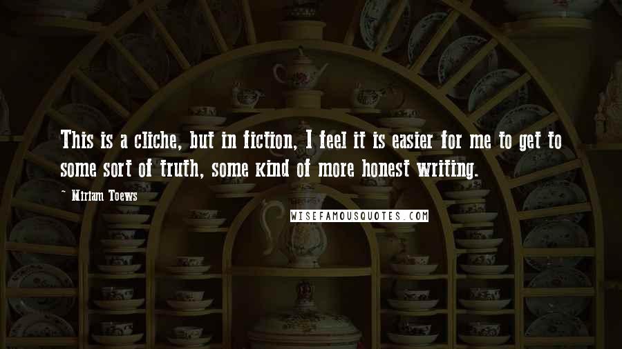 Miriam Toews Quotes: This is a cliche, but in fiction, I feel it is easier for me to get to some sort of truth, some kind of more honest writing.