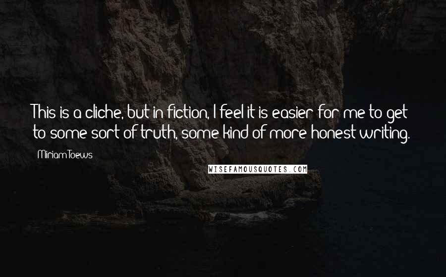 Miriam Toews Quotes: This is a cliche, but in fiction, I feel it is easier for me to get to some sort of truth, some kind of more honest writing.