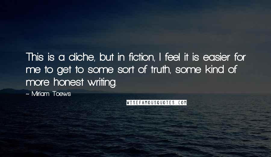Miriam Toews Quotes: This is a cliche, but in fiction, I feel it is easier for me to get to some sort of truth, some kind of more honest writing.