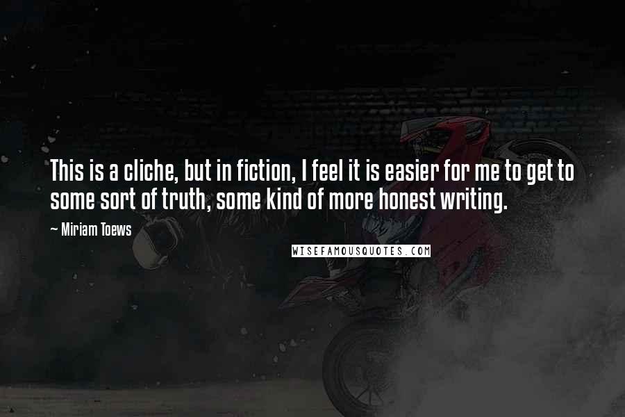 Miriam Toews Quotes: This is a cliche, but in fiction, I feel it is easier for me to get to some sort of truth, some kind of more honest writing.