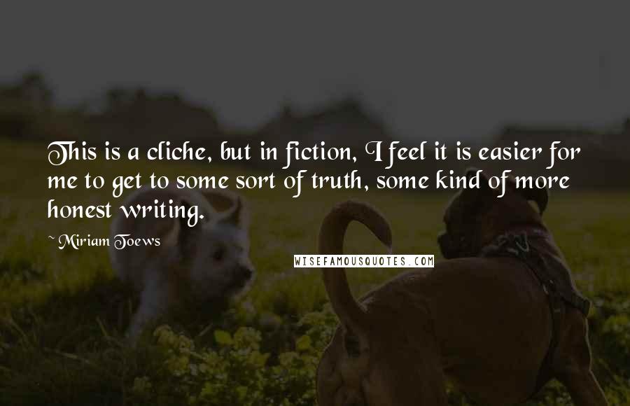 Miriam Toews Quotes: This is a cliche, but in fiction, I feel it is easier for me to get to some sort of truth, some kind of more honest writing.