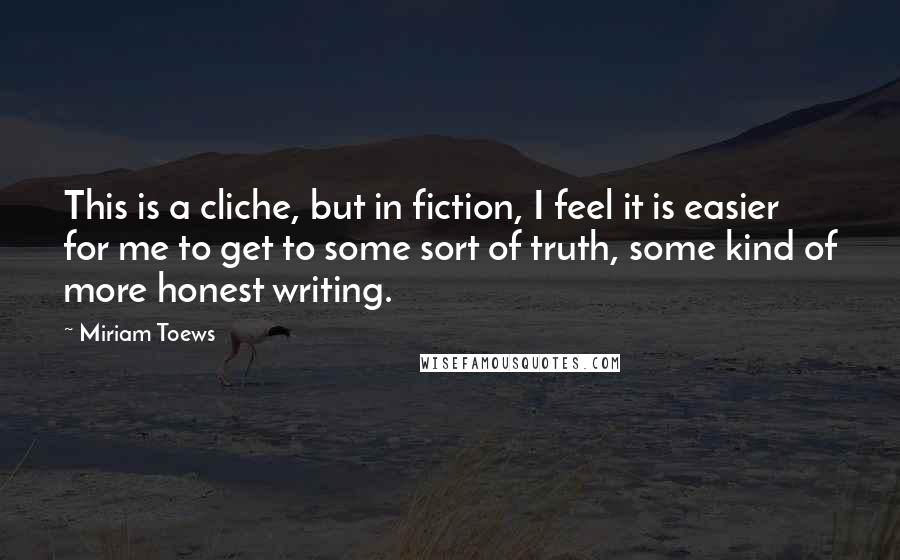 Miriam Toews Quotes: This is a cliche, but in fiction, I feel it is easier for me to get to some sort of truth, some kind of more honest writing.