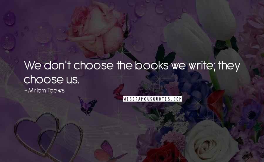 Miriam Toews Quotes: We don't choose the books we write; they choose us.