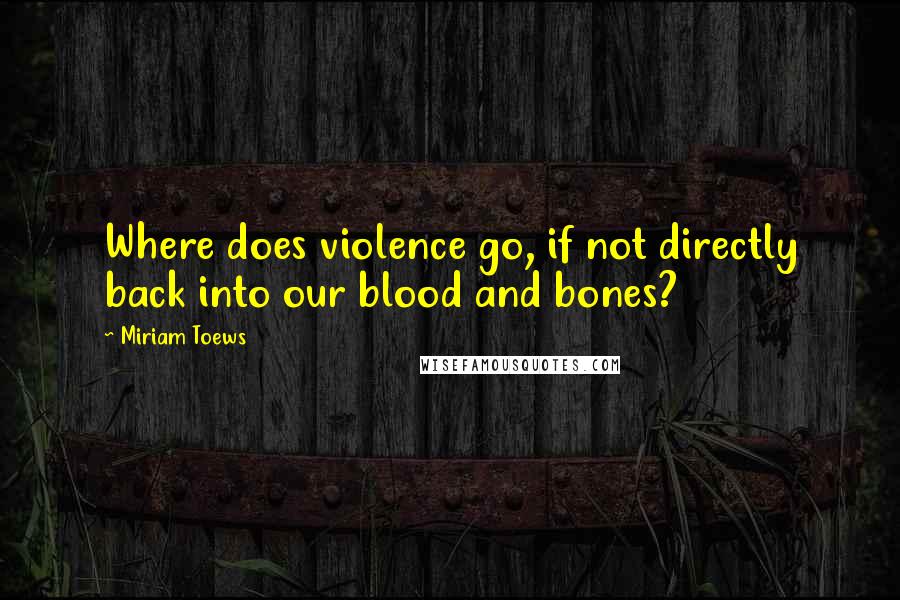 Miriam Toews Quotes: Where does violence go, if not directly back into our blood and bones?