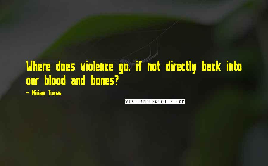 Miriam Toews Quotes: Where does violence go, if not directly back into our blood and bones?