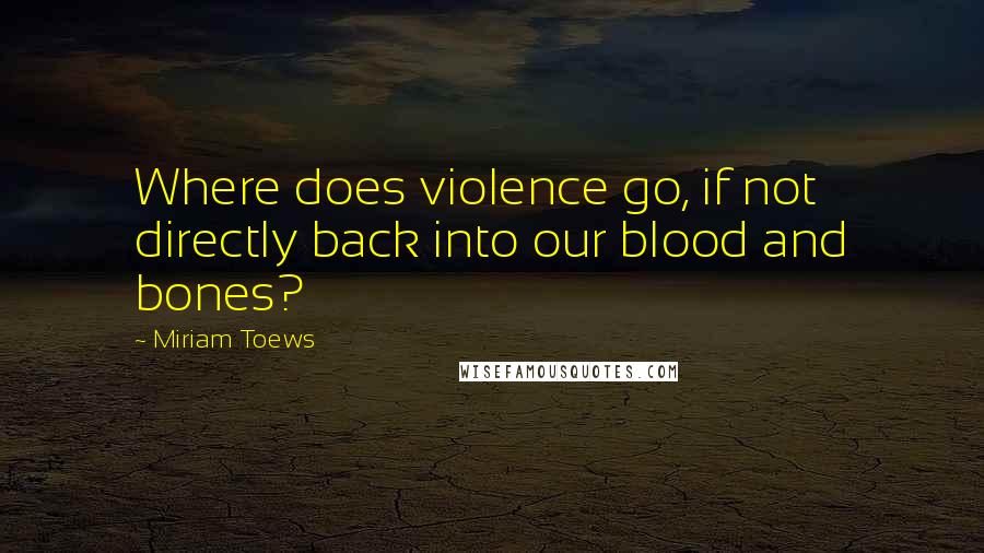 Miriam Toews Quotes: Where does violence go, if not directly back into our blood and bones?