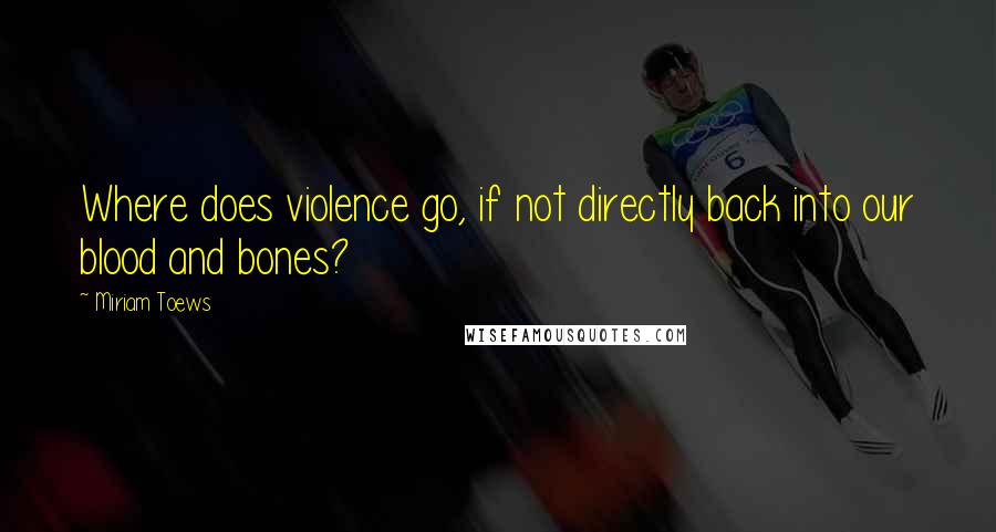 Miriam Toews Quotes: Where does violence go, if not directly back into our blood and bones?