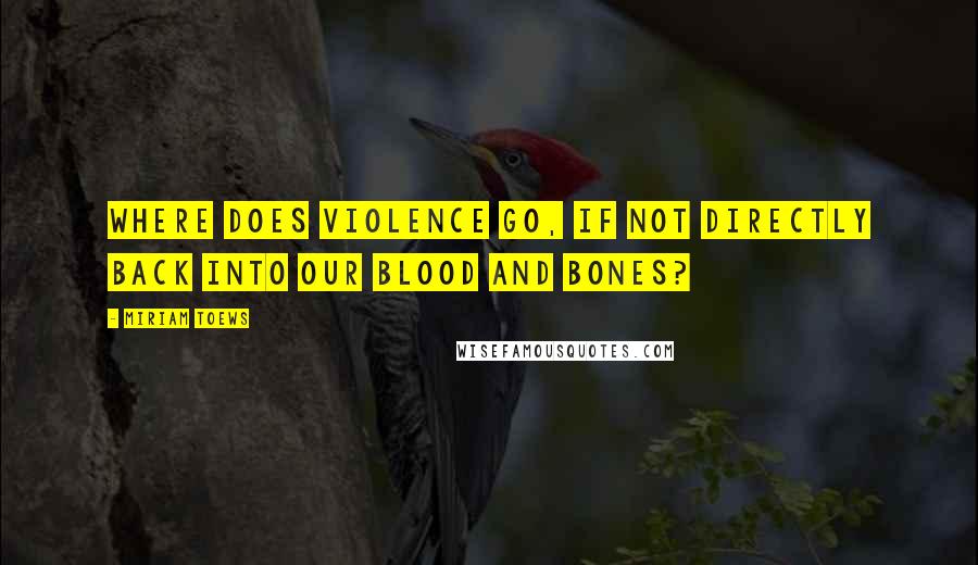 Miriam Toews Quotes: Where does violence go, if not directly back into our blood and bones?