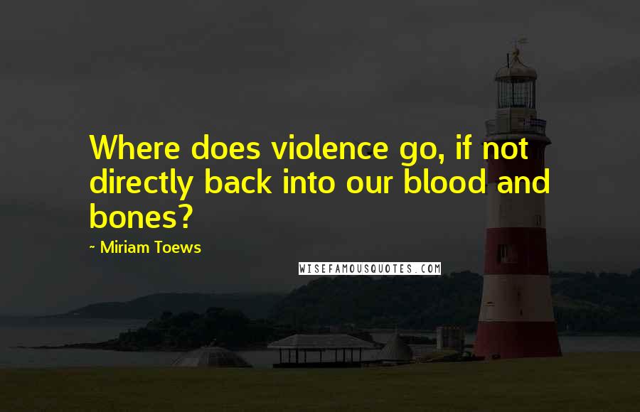 Miriam Toews Quotes: Where does violence go, if not directly back into our blood and bones?