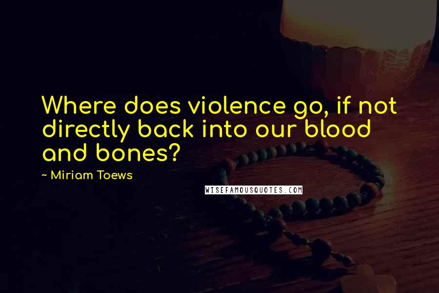 Miriam Toews Quotes: Where does violence go, if not directly back into our blood and bones?
