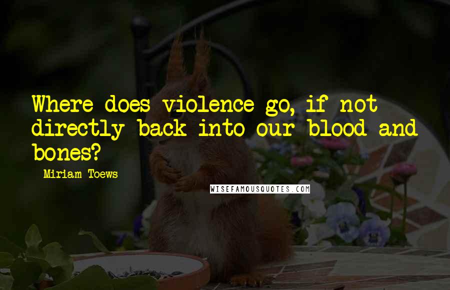 Miriam Toews Quotes: Where does violence go, if not directly back into our blood and bones?