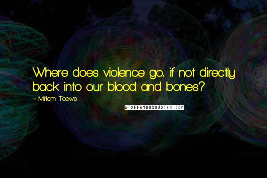 Miriam Toews Quotes: Where does violence go, if not directly back into our blood and bones?