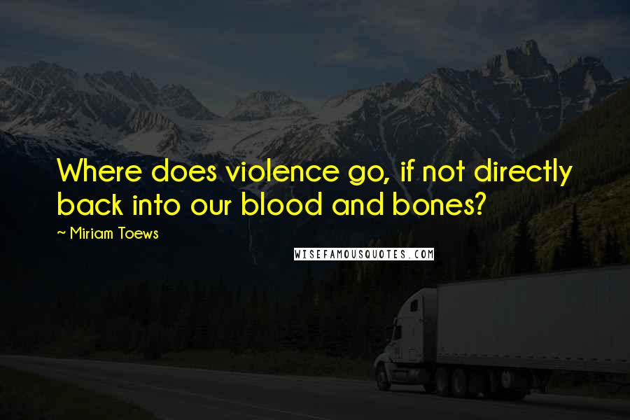 Miriam Toews Quotes: Where does violence go, if not directly back into our blood and bones?