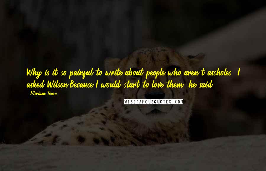 Miriam Toews Quotes: Why is it so painful to write about people who aren't assholes? I asked Wilson.Because I would start to love them, he said.