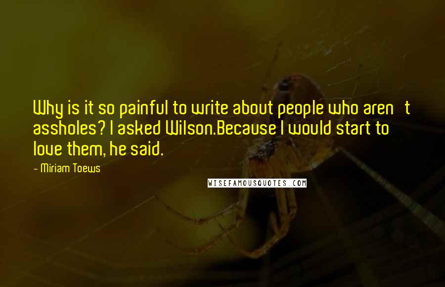 Miriam Toews Quotes: Why is it so painful to write about people who aren't assholes? I asked Wilson.Because I would start to love them, he said.