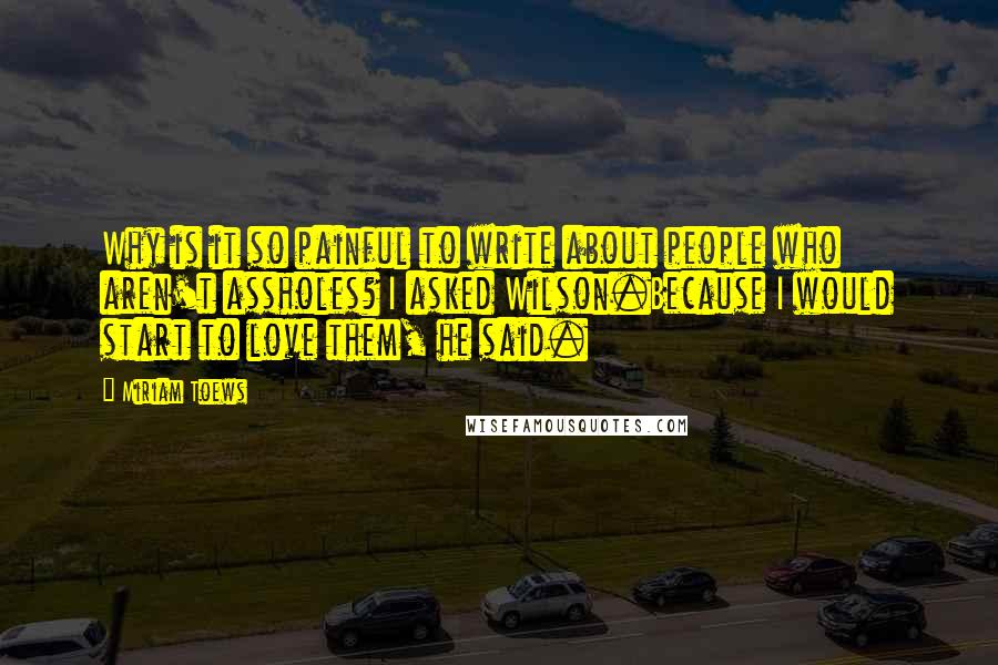 Miriam Toews Quotes: Why is it so painful to write about people who aren't assholes? I asked Wilson.Because I would start to love them, he said.