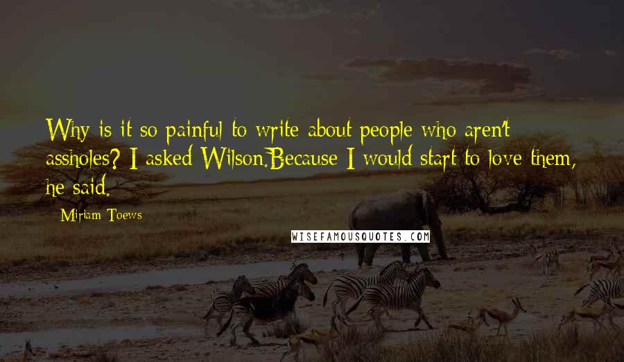 Miriam Toews Quotes: Why is it so painful to write about people who aren't assholes? I asked Wilson.Because I would start to love them, he said.
