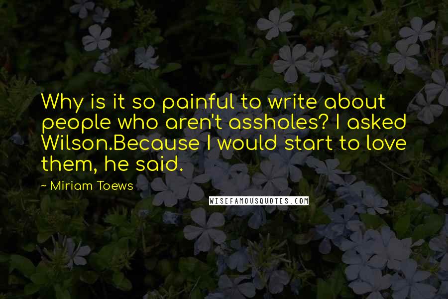 Miriam Toews Quotes: Why is it so painful to write about people who aren't assholes? I asked Wilson.Because I would start to love them, he said.