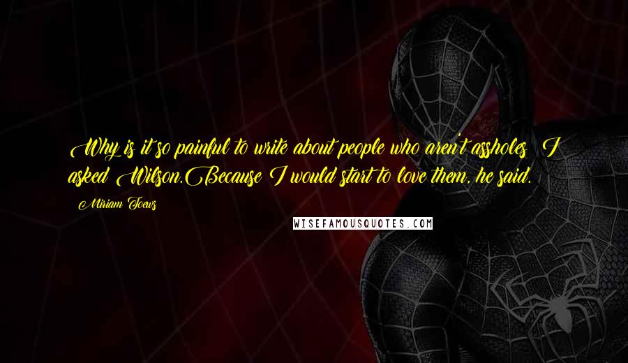 Miriam Toews Quotes: Why is it so painful to write about people who aren't assholes? I asked Wilson.Because I would start to love them, he said.