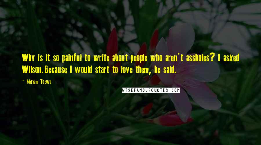 Miriam Toews Quotes: Why is it so painful to write about people who aren't assholes? I asked Wilson.Because I would start to love them, he said.