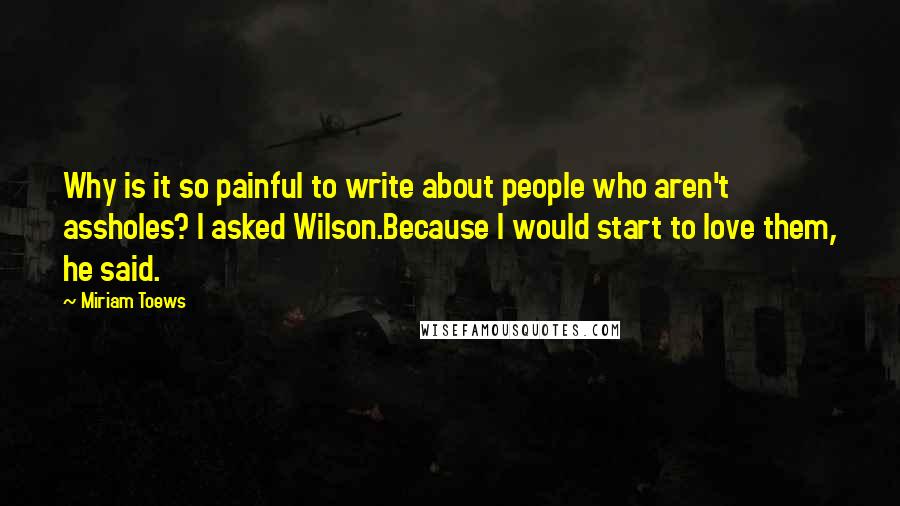 Miriam Toews Quotes: Why is it so painful to write about people who aren't assholes? I asked Wilson.Because I would start to love them, he said.