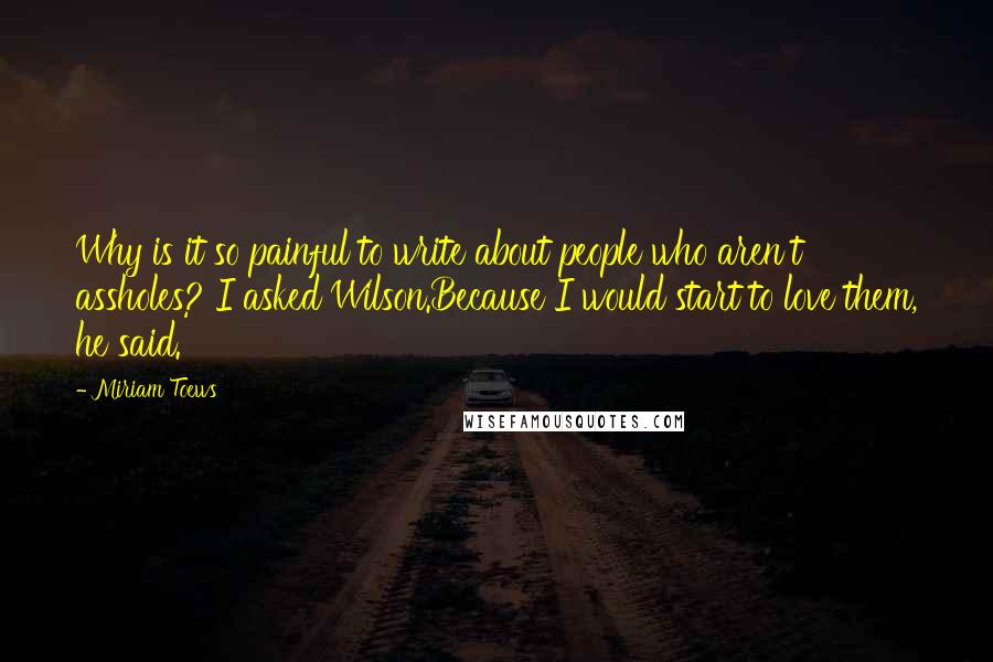 Miriam Toews Quotes: Why is it so painful to write about people who aren't assholes? I asked Wilson.Because I would start to love them, he said.