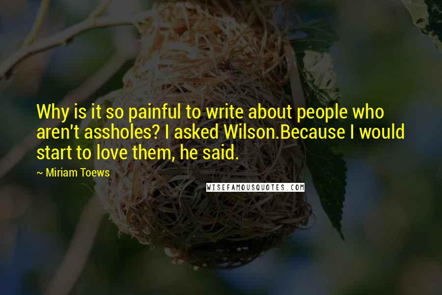 Miriam Toews Quotes: Why is it so painful to write about people who aren't assholes? I asked Wilson.Because I would start to love them, he said.