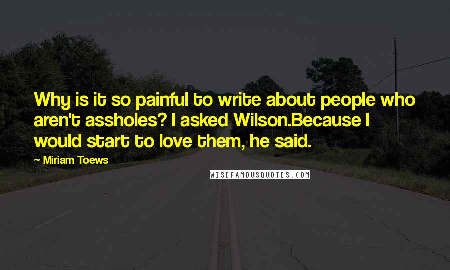 Miriam Toews Quotes: Why is it so painful to write about people who aren't assholes? I asked Wilson.Because I would start to love them, he said.