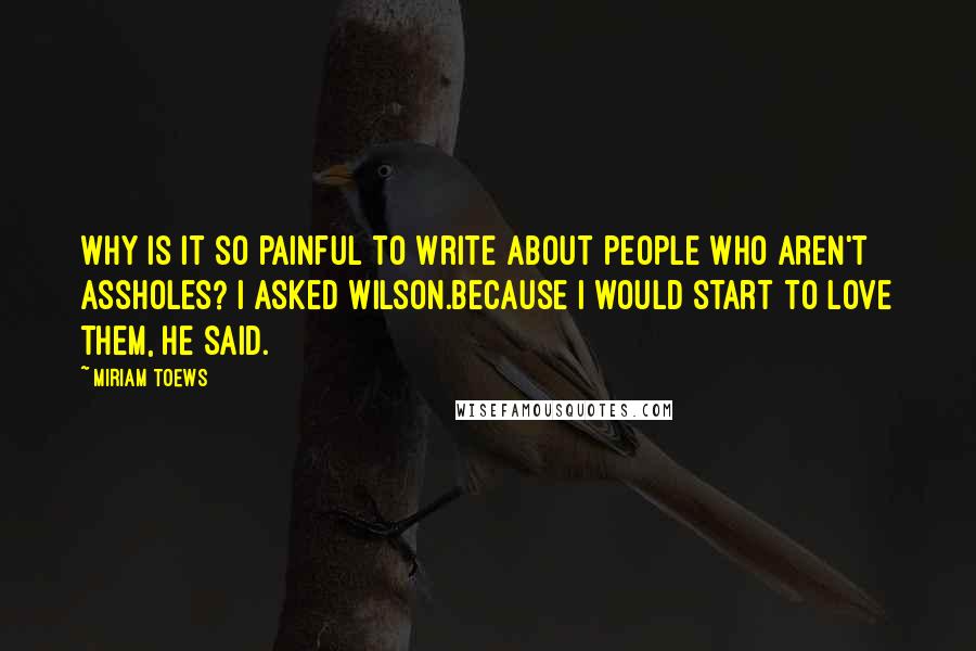 Miriam Toews Quotes: Why is it so painful to write about people who aren't assholes? I asked Wilson.Because I would start to love them, he said.