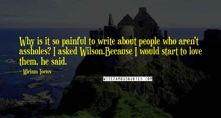 Miriam Toews Quotes: Why is it so painful to write about people who aren't assholes? I asked Wilson.Because I would start to love them, he said.