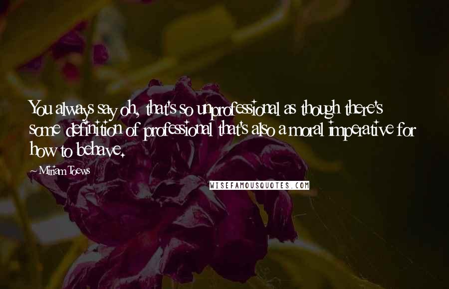 Miriam Toews Quotes: You always say oh, that's so unprofessional as though there's some definition of professional that's also a moral imperative for how to behave.