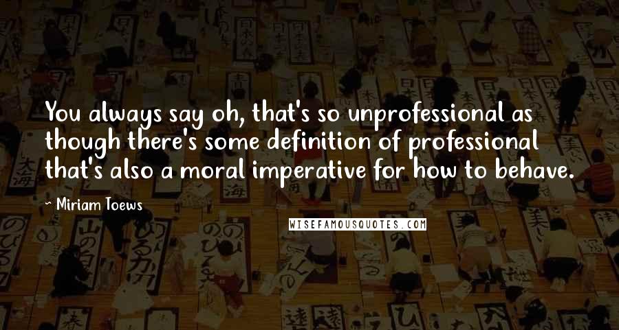 Miriam Toews Quotes: You always say oh, that's so unprofessional as though there's some definition of professional that's also a moral imperative for how to behave.