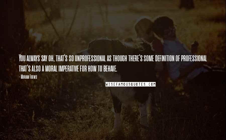Miriam Toews Quotes: You always say oh, that's so unprofessional as though there's some definition of professional that's also a moral imperative for how to behave.