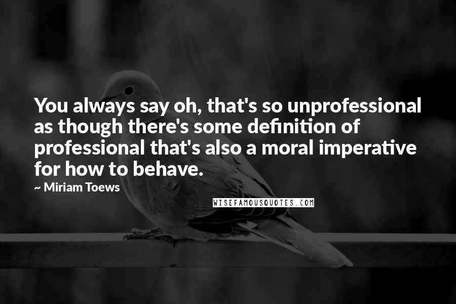 Miriam Toews Quotes: You always say oh, that's so unprofessional as though there's some definition of professional that's also a moral imperative for how to behave.