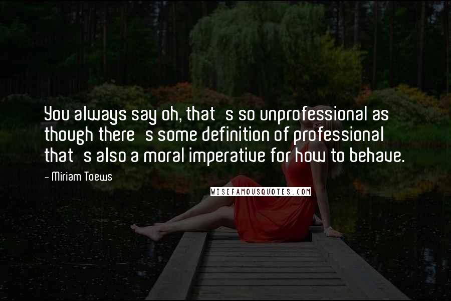 Miriam Toews Quotes: You always say oh, that's so unprofessional as though there's some definition of professional that's also a moral imperative for how to behave.