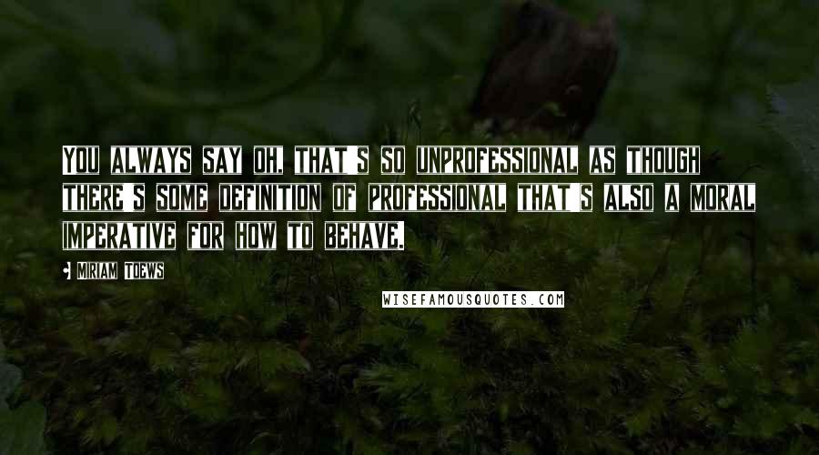 Miriam Toews Quotes: You always say oh, that's so unprofessional as though there's some definition of professional that's also a moral imperative for how to behave.