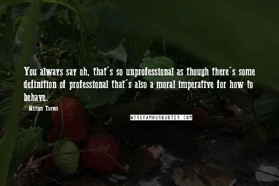 Miriam Toews Quotes: You always say oh, that's so unprofessional as though there's some definition of professional that's also a moral imperative for how to behave.