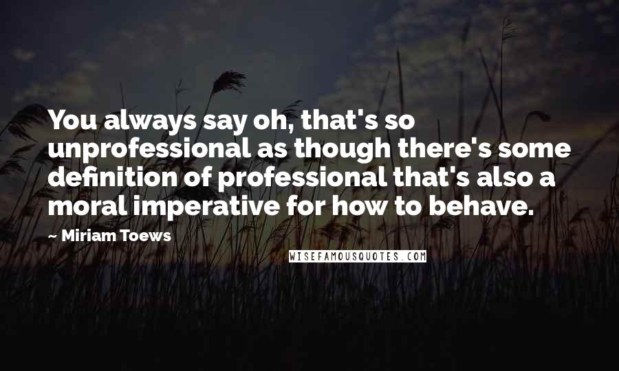 Miriam Toews Quotes: You always say oh, that's so unprofessional as though there's some definition of professional that's also a moral imperative for how to behave.