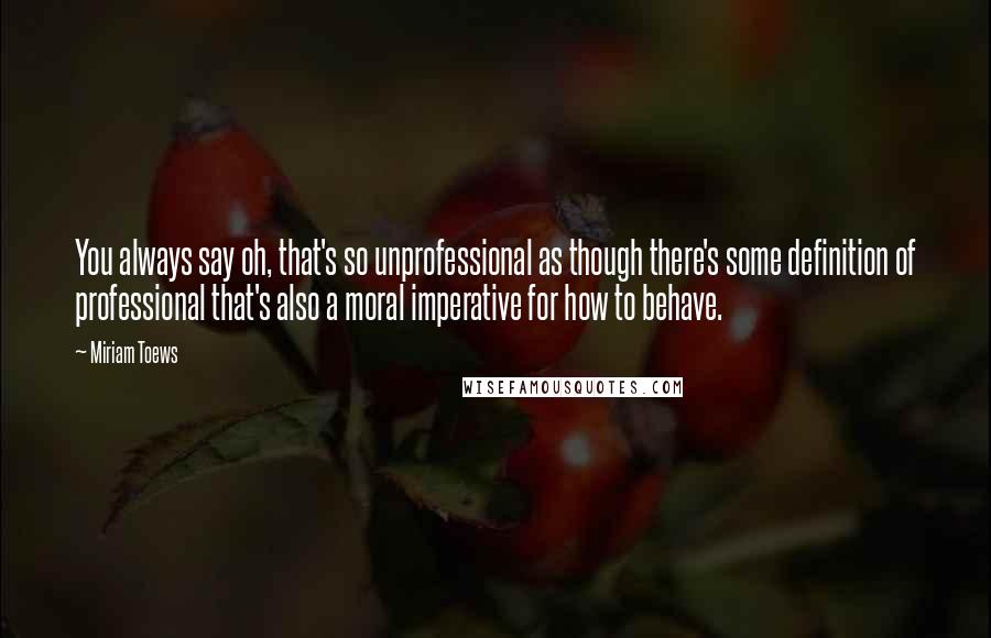 Miriam Toews Quotes: You always say oh, that's so unprofessional as though there's some definition of professional that's also a moral imperative for how to behave.