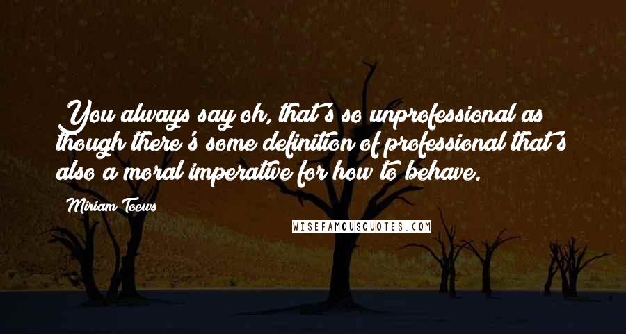 Miriam Toews Quotes: You always say oh, that's so unprofessional as though there's some definition of professional that's also a moral imperative for how to behave.