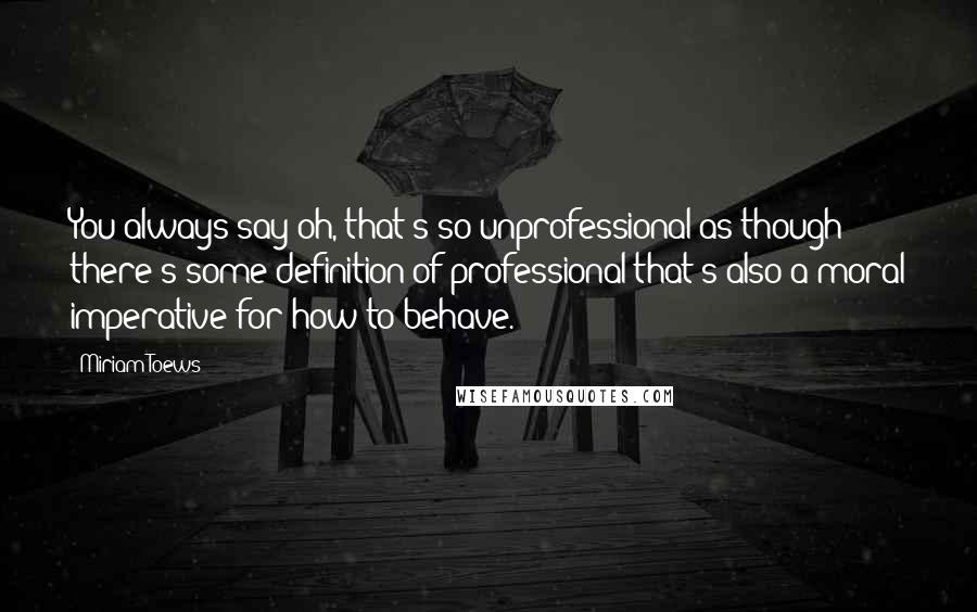 Miriam Toews Quotes: You always say oh, that's so unprofessional as though there's some definition of professional that's also a moral imperative for how to behave.