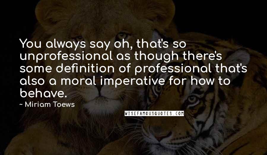 Miriam Toews Quotes: You always say oh, that's so unprofessional as though there's some definition of professional that's also a moral imperative for how to behave.