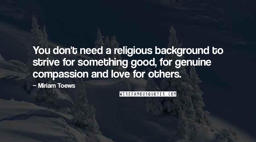 Miriam Toews Quotes: You don't need a religious background to strive for something good, for genuine compassion and love for others.