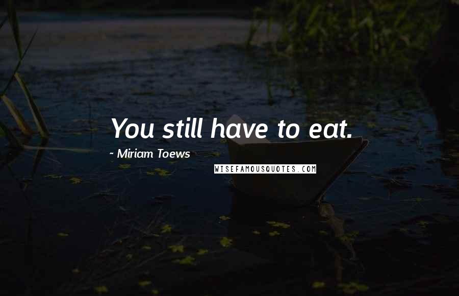 Miriam Toews Quotes: You still have to eat.